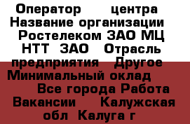 Оператор Call-центра › Название организации ­ Ростелеком ЗАО МЦ НТТ, ЗАО › Отрасль предприятия ­ Другое › Минимальный оклад ­ 17 000 - Все города Работа » Вакансии   . Калужская обл.,Калуга г.